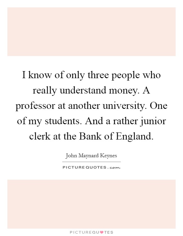 I know of only three people who really understand money. A professor at another university. One of my students. And a rather junior clerk at the Bank of England Picture Quote #1