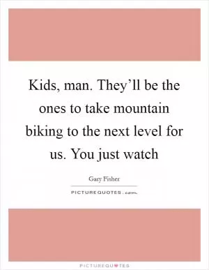 Kids, man. They’ll be the ones to take mountain biking to the next level for us. You just watch Picture Quote #1