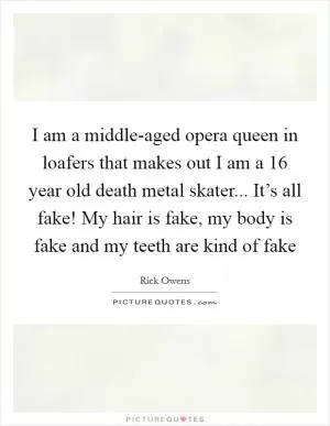 I am a middle-aged opera queen in loafers that makes out I am a 16 year old death metal skater... It’s all fake! My hair is fake, my body is fake and my teeth are kind of fake Picture Quote #1