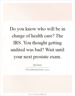 Do you know who will be in charge of health care? The IRS. You thought getting audited was bad? Wait until your next prostate exam Picture Quote #1
