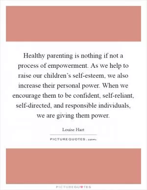 Healthy parenting is nothing if not a process of empowerment. As we help to raise our children’s self-esteem, we also increase their personal power. When we encourage them to be confident, self-reliant, self-directed, and responsible individuals, we are giving them power Picture Quote #1