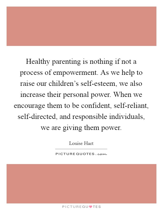 Healthy parenting is nothing if not a process of empowerment. As we help to raise our children's self-esteem, we also increase their personal power. When we encourage them to be confident, self-reliant, self-directed, and responsible individuals, we are giving them power Picture Quote #1