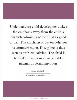 Understanding child development takes the emphasis away from the child’s character--looking at the child as good or bad. The emphasis is put on behavior as communication. Discipline is thus seen as problem-solving. The child is helped to learn a more acceptable manner of communication Picture Quote #1