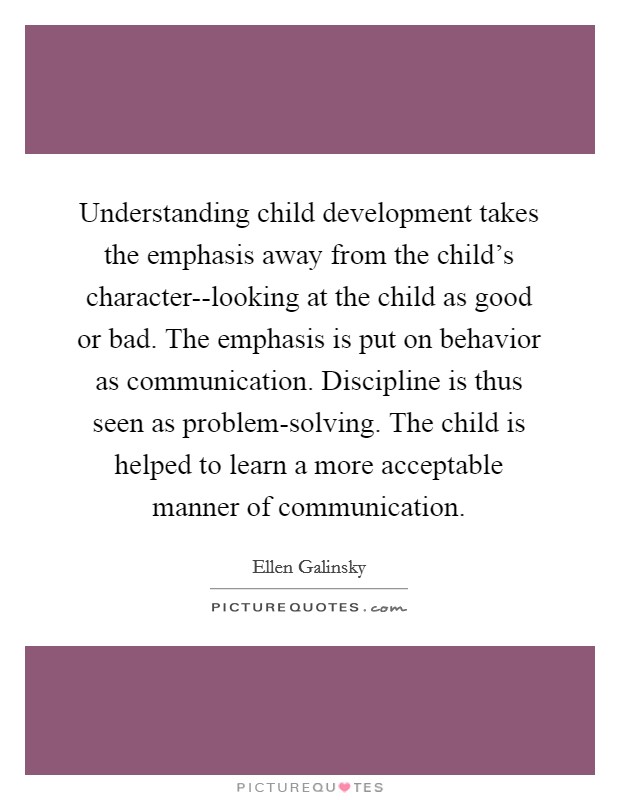 Understanding child development takes the emphasis away from the child's character--looking at the child as good or bad. The emphasis is put on behavior as communication. Discipline is thus seen as problem-solving. The child is helped to learn a more acceptable manner of communication Picture Quote #1