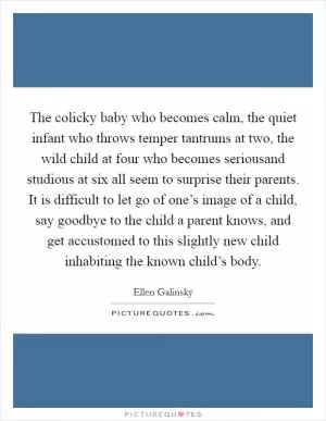The colicky baby who becomes calm, the quiet infant who throws temper tantrums at two, the wild child at four who becomes seriousand studious at six all seem to surprise their parents. It is difficult to let go of one’s image of a child, say goodbye to the child a parent knows, and get accustomed to this slightly new child inhabiting the known child’s body Picture Quote #1