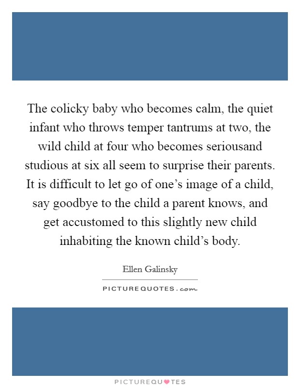 The colicky baby who becomes calm, the quiet infant who throws temper tantrums at two, the wild child at four who becomes seriousand studious at six all seem to surprise their parents. It is difficult to let go of one's image of a child, say goodbye to the child a parent knows, and get accustomed to this slightly new child inhabiting the known child's body Picture Quote #1