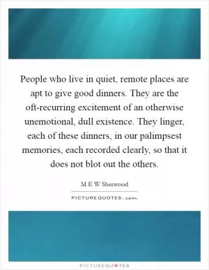 People who live in quiet, remote places are apt to give good dinners. They are the oft-recurring excitement of an otherwise unemotional, dull existence. They linger, each of these dinners, in our palimpsest memories, each recorded clearly, so that it does not blot out the others Picture Quote #1