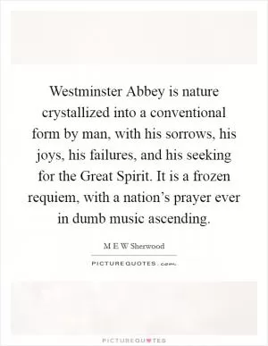 Westminster Abbey is nature crystallized into a conventional form by man, with his sorrows, his joys, his failures, and his seeking for the Great Spirit. It is a frozen requiem, with a nation’s prayer ever in dumb music ascending Picture Quote #1