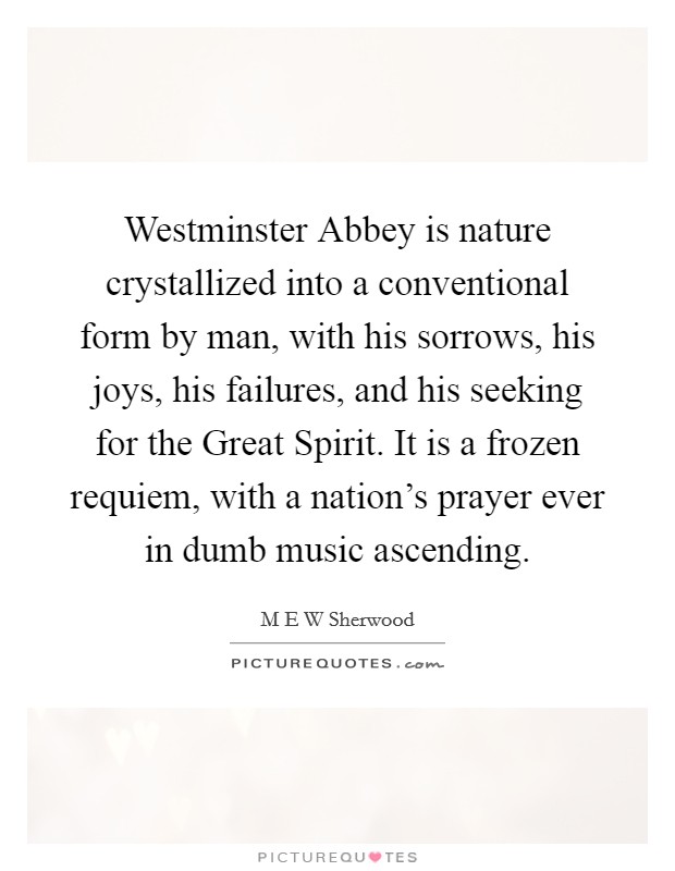 Westminster Abbey is nature crystallized into a conventional form by man, with his sorrows, his joys, his failures, and his seeking for the Great Spirit. It is a frozen requiem, with a nation's prayer ever in dumb music ascending Picture Quote #1
