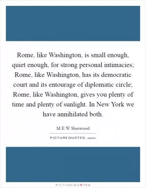 Rome, like Washington, is small enough, quiet enough, for strong personal intimacies; Rome, like Washington, has its democratic court and its entourage of diplomatic circle; Rome, like Washington, gives you plenty of time and plenty of sunlight. In New York we have annihilated both Picture Quote #1
