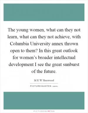 The young women, what can they not learn, what can they not achieve, with Columbia University annex thrown open to them? In this great outlook for women’s broader intellectual development I see the great sunburst of the future Picture Quote #1