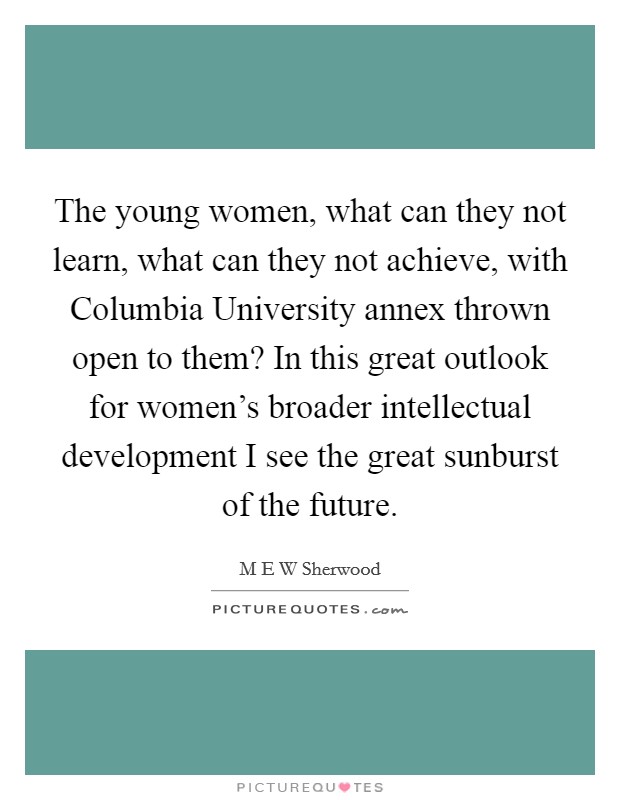 The young women, what can they not learn, what can they not achieve, with Columbia University annex thrown open to them? In this great outlook for women's broader intellectual development I see the great sunburst of the future Picture Quote #1