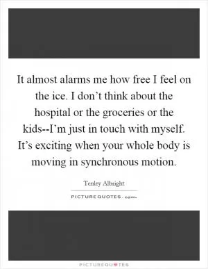 It almost alarms me how free I feel on the ice. I don’t think about the hospital or the groceries or the kids--I’m just in touch with myself. It’s exciting when your whole body is moving in synchronous motion Picture Quote #1