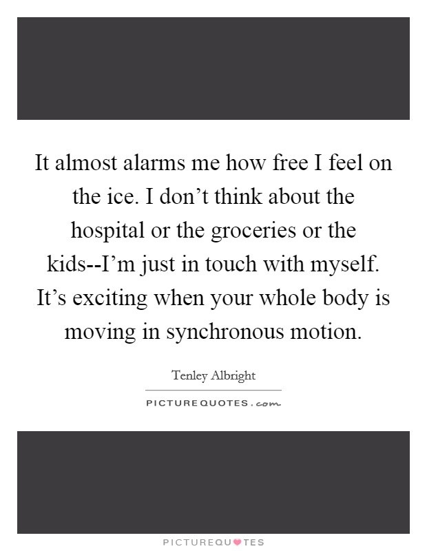 It almost alarms me how free I feel on the ice. I don't think about the hospital or the groceries or the kids--I'm just in touch with myself. It's exciting when your whole body is moving in synchronous motion Picture Quote #1