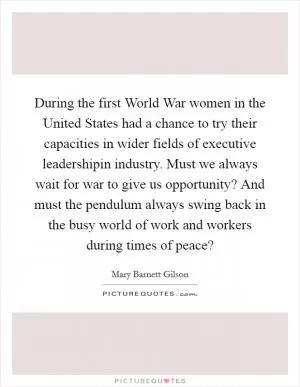 During the first World War women in the United States had a chance to try their capacities in wider fields of executive leadershipin industry. Must we always wait for war to give us opportunity? And must the pendulum always swing back in the busy world of work and workers during times of peace? Picture Quote #1