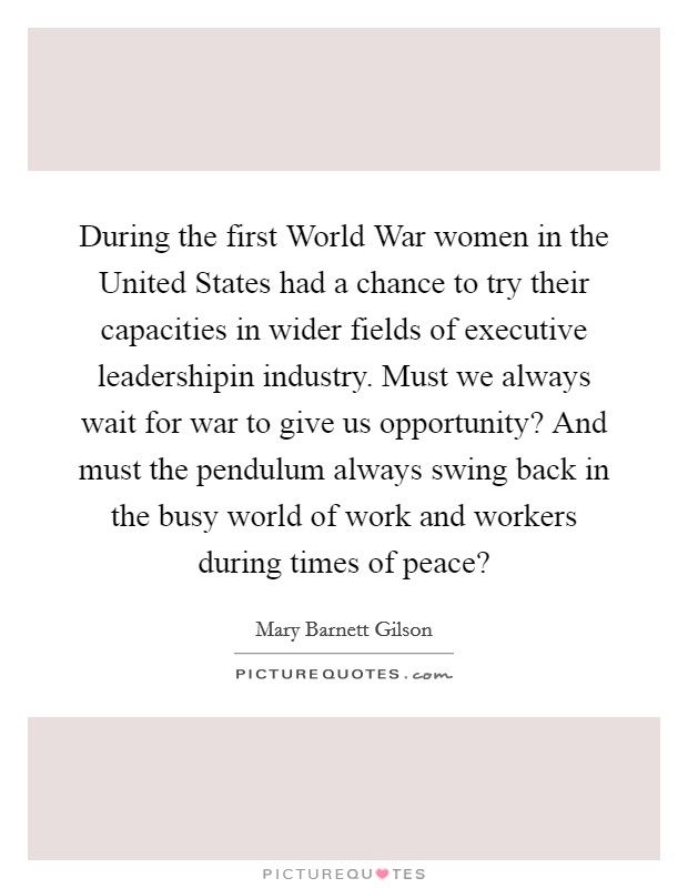 During the first World War women in the United States had a chance to try their capacities in wider fields of executive leadershipin industry. Must we always wait for war to give us opportunity? And must the pendulum always swing back in the busy world of work and workers during times of peace? Picture Quote #1