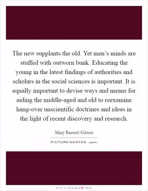 The new supplants the old. Yet men’s minds are stuffed with outworn bunk. Educating the young in the latest findings of authorities and scholars in the social sciences is important. It is equally important to devise ways and means for aiding the middle-aged and old to reexamine hang-over unscientific doctrines and ideas in the light of recent discovery and research Picture Quote #1