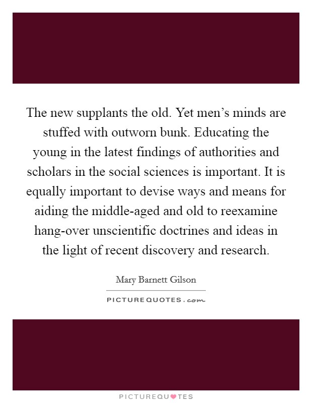 The new supplants the old. Yet men's minds are stuffed with outworn bunk. Educating the young in the latest findings of authorities and scholars in the social sciences is important. It is equally important to devise ways and means for aiding the middle-aged and old to reexamine hang-over unscientific doctrines and ideas in the light of recent discovery and research Picture Quote #1