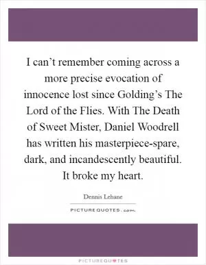 I can’t remember coming across a more precise evocation of innocence lost since Golding’s The Lord of the Flies. With The Death of Sweet Mister, Daniel Woodrell has written his masterpiece-spare, dark, and incandescently beautiful. It broke my heart Picture Quote #1