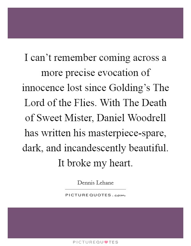I can't remember coming across a more precise evocation of innocence lost since Golding's The Lord of the Flies. With The Death of Sweet Mister, Daniel Woodrell has written his masterpiece-spare, dark, and incandescently beautiful. It broke my heart Picture Quote #1