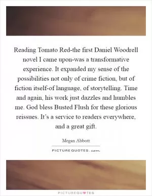 Reading Tomato Red-the first Daniel Woodrell novel I came upon-was a transformative experience. It expanded my sense of the possibilities not only of crime fiction, but of fiction itself-of language, of storytelling. Time and again, his work just dazzles and humbles me. God bless Busted Flush for these glorious reissues. It’s a service to readers everywhere, and a great gift Picture Quote #1