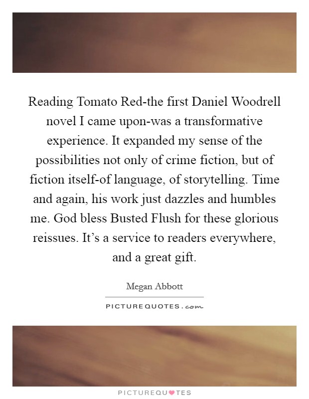 Reading Tomato Red-the first Daniel Woodrell novel I came upon-was a transformative experience. It expanded my sense of the possibilities not only of crime fiction, but of fiction itself-of language, of storytelling. Time and again, his work just dazzles and humbles me. God bless Busted Flush for these glorious reissues. It's a service to readers everywhere, and a great gift Picture Quote #1