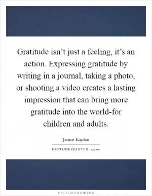 Gratitude isn’t just a feeling, it’s an action. Expressing gratitude by writing in a journal, taking a photo, or shooting a video creates a lasting impression that can bring more gratitude into the world-for children and adults Picture Quote #1