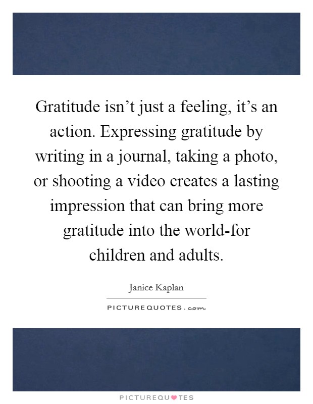 Gratitude isn't just a feeling, it's an action. Expressing gratitude by writing in a journal, taking a photo, or shooting a video creates a lasting impression that can bring more gratitude into the world-for children and adults Picture Quote #1