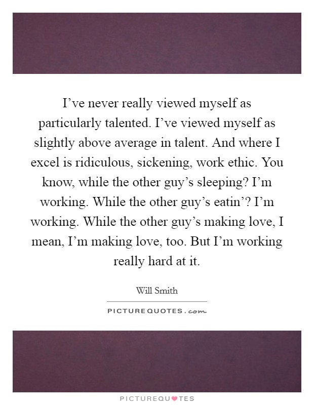 I've never really viewed myself as particularly talented. I've viewed myself as slightly above average in talent. And where I excel is ridiculous, sickening, work ethic. You know, while the other guy's sleeping? I'm working. While the other guy's eatin'? I'm working. While the other guy's making love, I mean, I'm making love, too. But I'm working really hard at it Picture Quote #1