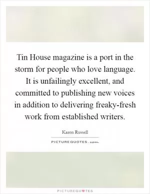 Tin House magazine is a port in the storm for people who love language. It is unfailingly excellent, and committed to publishing new voices in addition to delivering freaky-fresh work from established writers Picture Quote #1