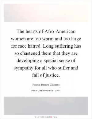 The hearts of Afro-American women are too warm and too large for race hatred. Long suffering has so chastened them that they are developing a special sense of sympathy for all who suffer and fail of justice Picture Quote #1