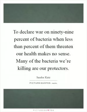To declare war on ninety-nine percent of bacteria when less than percent of them threaten our health makes no sense. Many of the bacteria we’re killing are our protectors Picture Quote #1