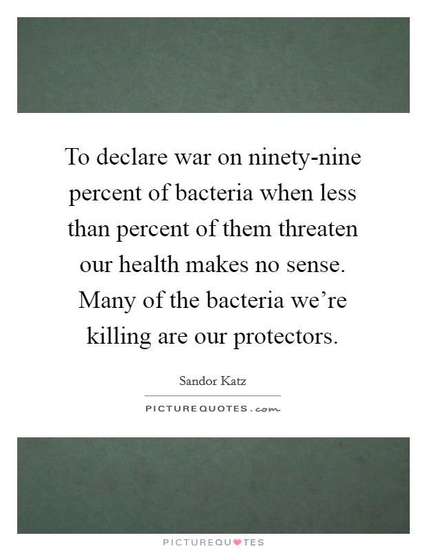 To declare war on ninety-nine percent of bacteria when less than percent of them threaten our health makes no sense. Many of the bacteria we're killing are our protectors Picture Quote #1