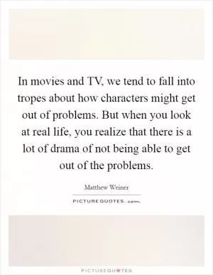 In movies and TV, we tend to fall into tropes about how characters might get out of problems. But when you look at real life, you realize that there is a lot of drama of not being able to get out of the problems Picture Quote #1