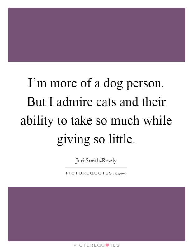 I'm more of a dog person. But I admire cats and their ability to take so much while giving so little Picture Quote #1