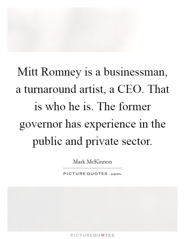 Mitt Romney is a businessman, a turnaround artist, a CEO. That is who he is. The former governor has experience in the public and private sector Picture Quote #1