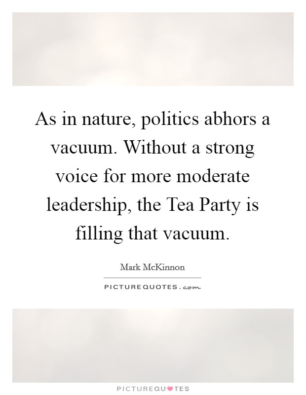 As in nature, politics abhors a vacuum. Without a strong voice for more moderate leadership, the Tea Party is filling that vacuum Picture Quote #1