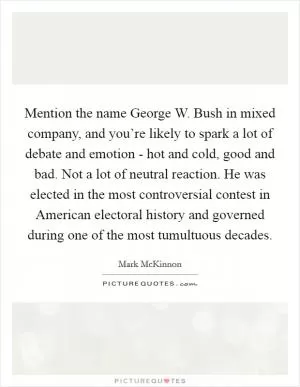 Mention the name George W. Bush in mixed company, and you’re likely to spark a lot of debate and emotion - hot and cold, good and bad. Not a lot of neutral reaction. He was elected in the most controversial contest in American electoral history and governed during one of the most tumultuous decades Picture Quote #1