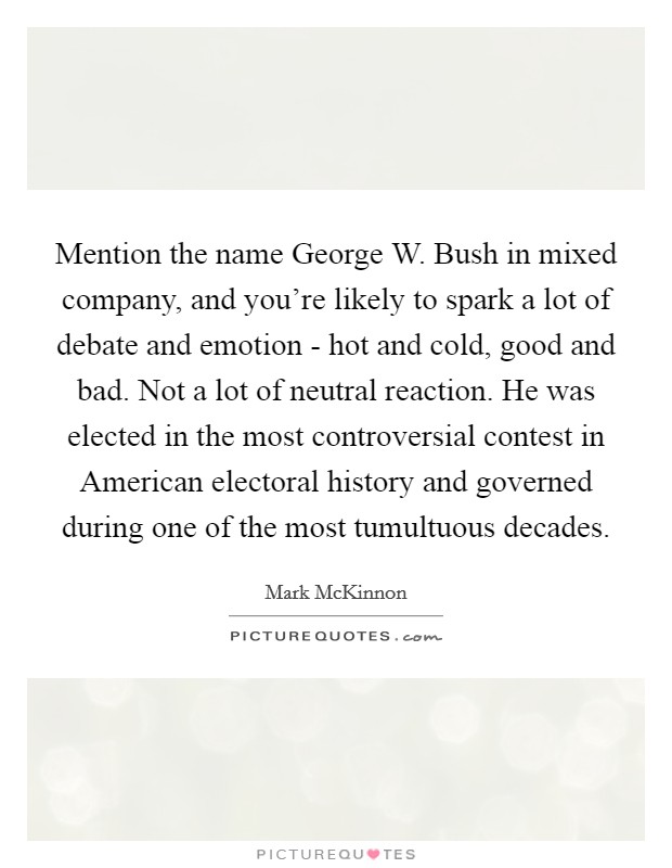 Mention the name George W. Bush in mixed company, and you're likely to spark a lot of debate and emotion - hot and cold, good and bad. Not a lot of neutral reaction. He was elected in the most controversial contest in American electoral history and governed during one of the most tumultuous decades Picture Quote #1