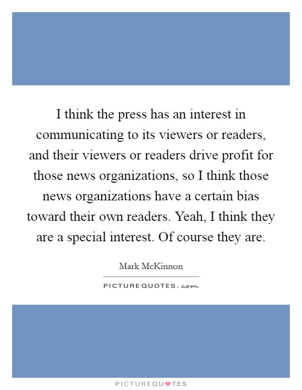 I think the press has an interest in communicating to its viewers or readers, and their viewers or readers drive profit for those news organizations, so I think those news organizations have a certain bias toward their own readers. Yeah, I think they are a special interest. Of course they are Picture Quote #1