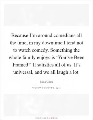 Because I’m around comedians all the time, in my downtime I tend not to watch comedy. Something the whole family enjoys is ‘You’ve Been Framed!’ It satisfies all of us. It’s universal, and we all laugh a lot Picture Quote #1
