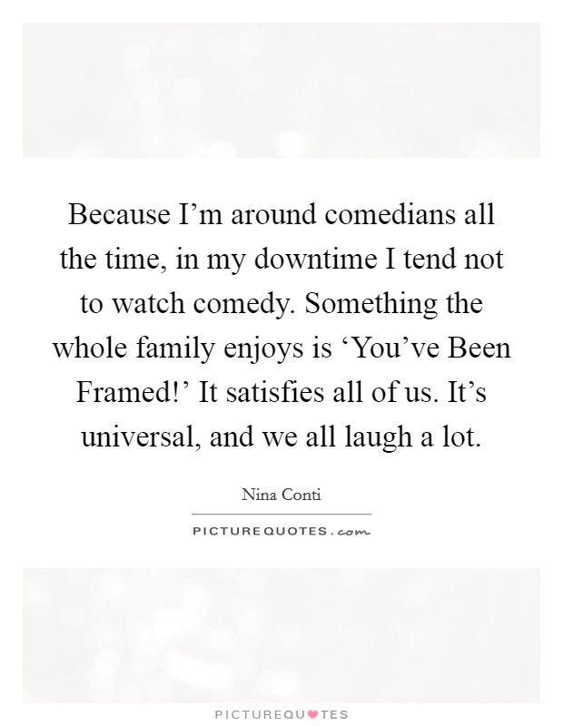 Because I'm around comedians all the time, in my downtime I tend not to watch comedy. Something the whole family enjoys is ‘You've Been Framed!' It satisfies all of us. It's universal, and we all laugh a lot Picture Quote #1