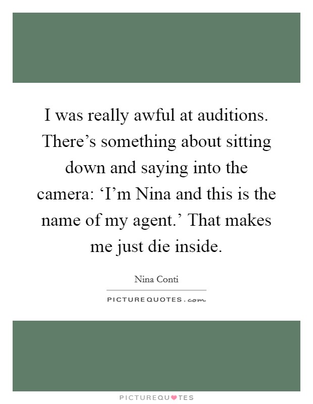 I was really awful at auditions. There's something about sitting down and saying into the camera: ‘I'm Nina and this is the name of my agent.' That makes me just die inside Picture Quote #1