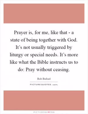 Prayer is, for me, like that - a state of being together with God. It’s not usually triggered by liturgy or special needs. It’s more like what the Bible instructs us to do: Pray without ceasing Picture Quote #1