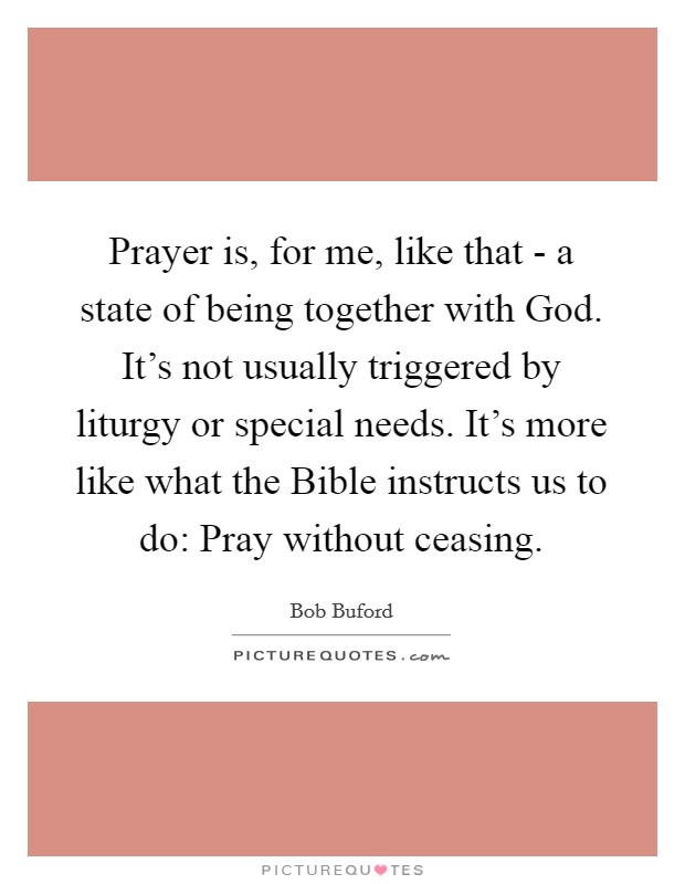 Prayer is, for me, like that - a state of being together with God. It's not usually triggered by liturgy or special needs. It's more like what the Bible instructs us to do: Pray without ceasing Picture Quote #1
