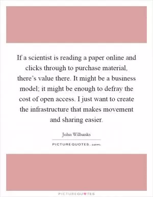 If a scientist is reading a paper online and clicks through to purchase material, there’s value there. It might be a business model; it might be enough to defray the cost of open access. I just want to create the infrastructure that makes movement and sharing easier Picture Quote #1