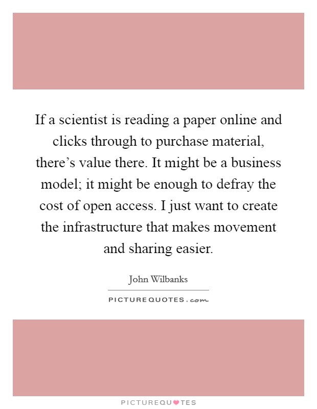If a scientist is reading a paper online and clicks through to purchase material, there's value there. It might be a business model; it might be enough to defray the cost of open access. I just want to create the infrastructure that makes movement and sharing easier Picture Quote #1