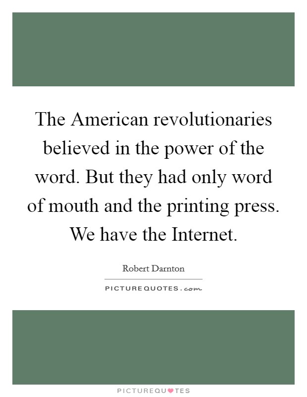 The American revolutionaries believed in the power of the word. But they had only word of mouth and the printing press. We have the Internet Picture Quote #1