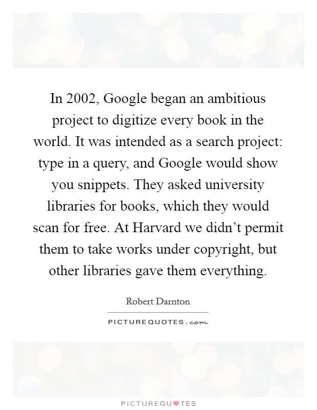In 2002, Google began an ambitious project to digitize every book in the world. It was intended as a search project: type in a query, and Google would show you snippets. They asked university libraries for books, which they would scan for free. At Harvard we didn't permit them to take works under copyright, but other libraries gave them everything Picture Quote #1