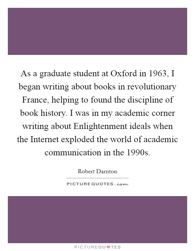 As a graduate student at Oxford in 1963, I began writing about books in revolutionary France, helping to found the discipline of book history. I was in my academic corner writing about Enlightenment ideals when the Internet exploded the world of academic communication in the 1990s Picture Quote #1